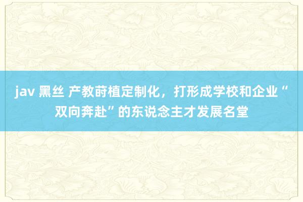 jav 黑丝 产教莳植定制化，打形成学校和企业“双向奔赴”的东说念主才发展名堂