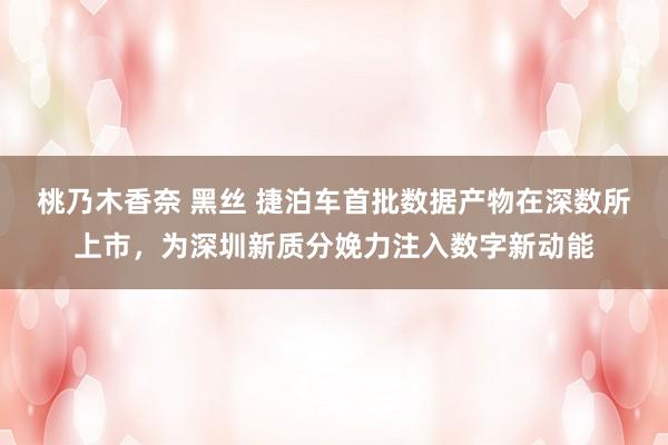 桃乃木香奈 黑丝 捷泊车首批数据产物在深数所上市，为深圳新质分娩力注入数字新动能