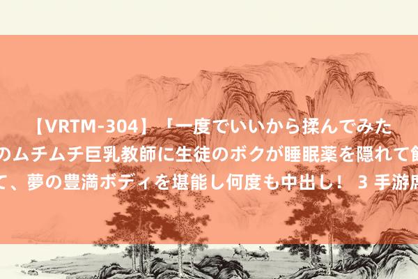 【VRTM-304】「一度でいいから揉んでみたい！」はち切れんばかりのムチムチ巨乳教師に生徒のボクが睡眠薬を隠れて飲ませて、夢の豊満ボディを堪能し何度も中出し！ 3 手游席卷拉好意思：拉锯、增长与逆境