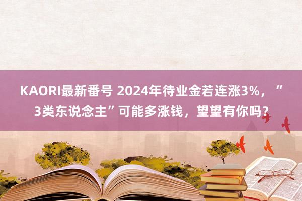 KAORI最新番号 2024年待业金若连涨3%，“3类东说念主”可能多涨钱，望望有你吗？