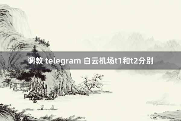 调教 telegram 白云机场t1和t2分别