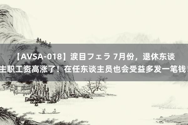 【AVSA-018】涙目フェラ 7月份，退休东谈主职工资高涨了！在任东谈主员也会受益多发一笔钱！