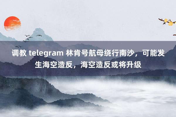 调教 telegram 林肯号航母绕行南沙，可能发生海空造反，海空造反或将升级