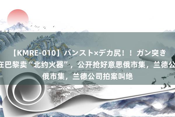 【KMRE-010】パンスト×デカ尻！！ガン突きBEST 中国在巴黎卖“北约火器”，公开抢好意思俄市集，兰德公司拍案叫绝