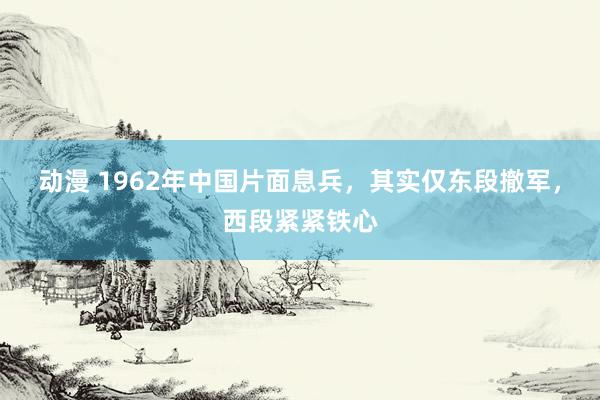 动漫 1962年中国片面息兵，其实仅东段撤军，西段紧紧铁心