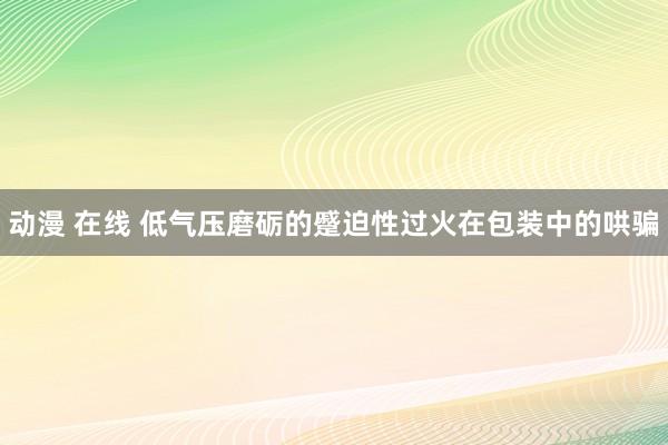 动漫 在线 低气压磨砺的蹙迫性过火在包装中的哄骗