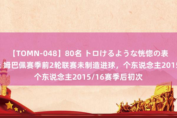 【TOMN-048】80名 トロけるような恍惚の表情 クンニ激昇天 姆巴佩赛季前2轮联赛未制造进球，个东说念主2015/16赛季后初次