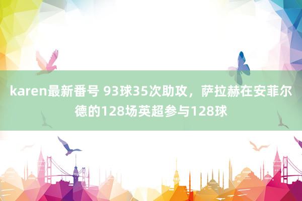 karen最新番号 93球35次助攻，萨拉赫在安菲尔德的128场英超参与128球