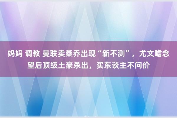 妈妈 调教 曼联卖桑乔出现“新不测”，尤文瞻念望后顶级土豪杀出，买东谈主不问价