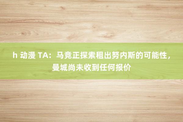 h 动漫 TA：马竞正探索租出努内斯的可能性，曼城尚未收到任何报价